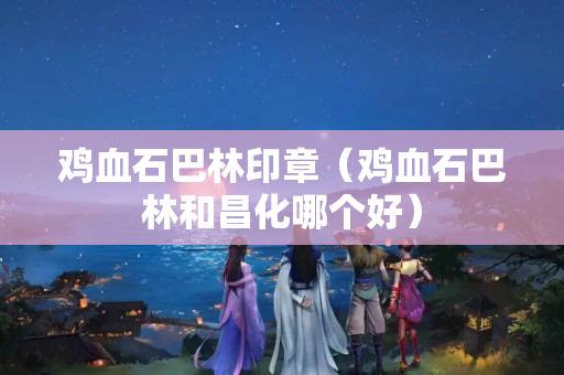 鸡血石巴林印章（鸡血石巴林和昌化哪个好）