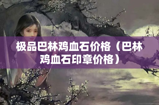 极品巴林鸡血石价格（巴林鸡血石印章价格）