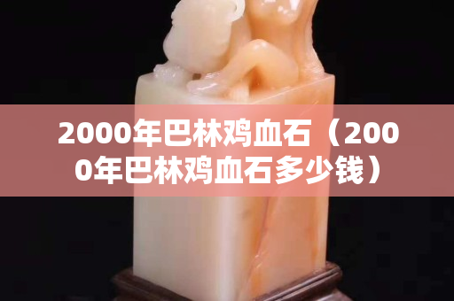 2000年巴林鸡血石（2000年巴林鸡血石多少钱）