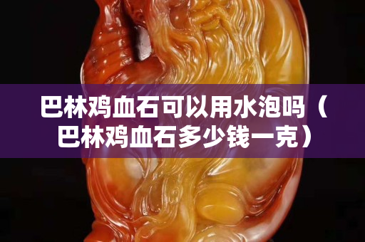 巴林鸡血石可以用水泡吗（巴林鸡血石多少钱一克）