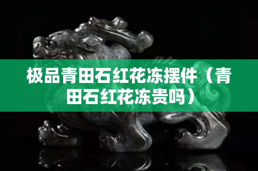 极品青田石红花冻摆件（青田石红花冻贵吗）