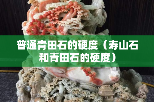 普通青田石的硬度（寿山石和青田石的硬度）