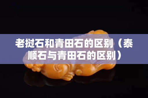 老挝石和青田石的区别（泰顺石与青田石的区别）