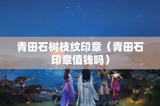 青田石树枝纹印章（青田石印章值钱吗）