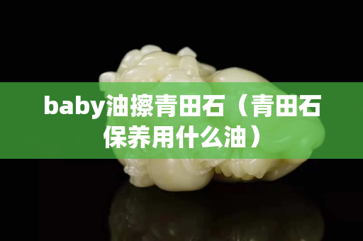 baby油擦青田石（青田石保养用什么油）