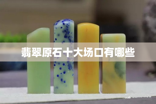 翡翠原石十大场口有哪些 翡翠原石十大场口有哪些