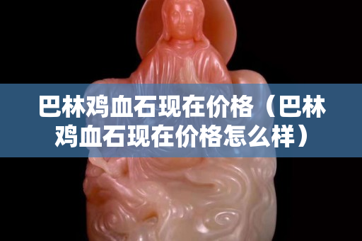 巴林鸡血石现在价格（巴林鸡血石现在价格怎么样）