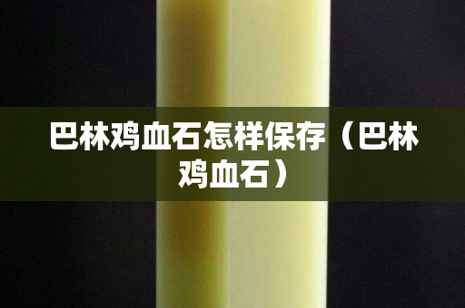 巴林鸡血石怎样保存（巴林鸡血石）