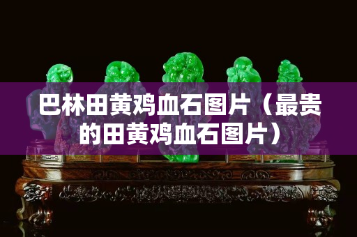 巴林田黄鸡血石图片（最贵的田黄鸡血石图片）