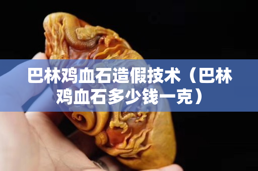 巴林鸡血石造假技术（巴林鸡血石多少钱一克）