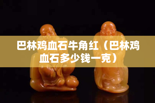 巴林鸡血石牛角红（巴林鸡血石多少钱一克）
