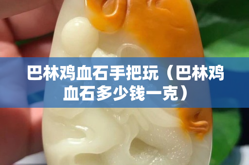 巴林鸡血石手把玩（巴林鸡血石多少钱一克）