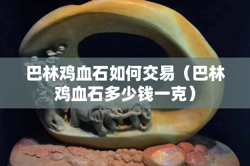 巴林鸡血石如何交易（巴林鸡血石多少钱一克）
