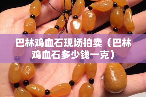 巴林鸡血石现场拍卖（巴林鸡血石多少钱一克）