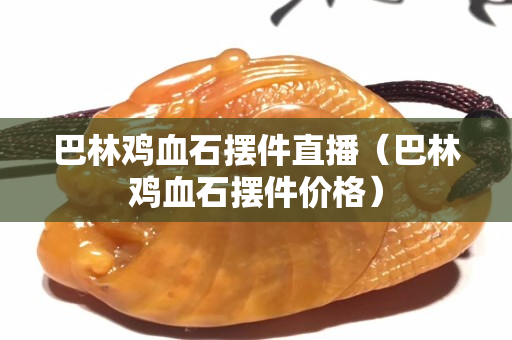 巴林鸡血石摆件直播（巴林鸡血石摆件价格）