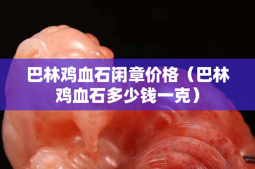 巴林鸡血石闲章价格（巴林鸡血石多少钱一克）