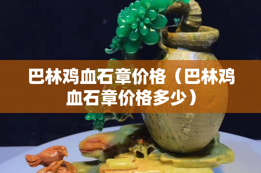 巴林鸡血石章价格（巴林鸡血石章价格多少）