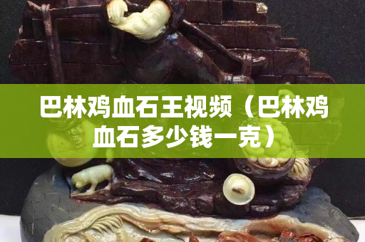 巴林鸡血石王视频（巴林鸡血石多少钱一克）