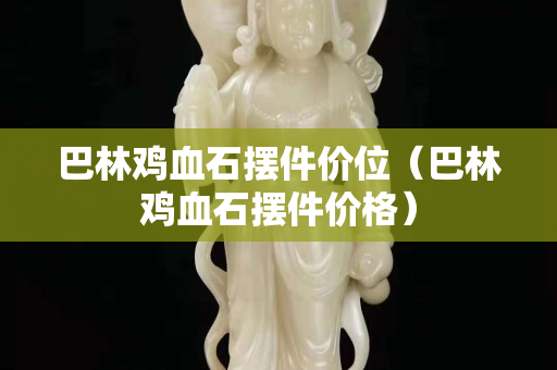 巴林鸡血石摆件价位（巴林鸡血石摆件价格）