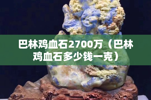 巴林鸡血石2700万（巴林鸡血石多少钱一克）