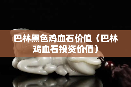 巴林黑色鸡血石价值（巴林鸡血石投资价值）