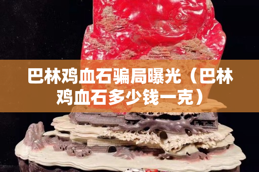 巴林鸡血石骗局曝光（巴林鸡血石多少钱一克）
