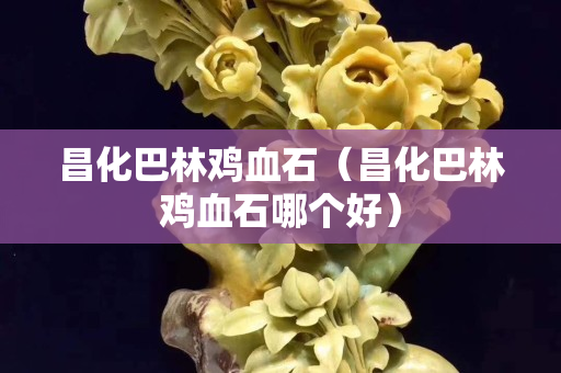 昌化巴林鸡血石（昌化巴林鸡血石哪个好）