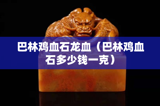 巴林鸡血石龙血（巴林鸡血石多少钱一克）
