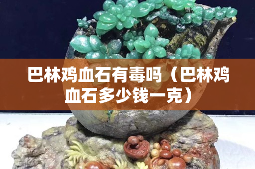 巴林鸡血石有毒吗（巴林鸡血石多少钱一克）