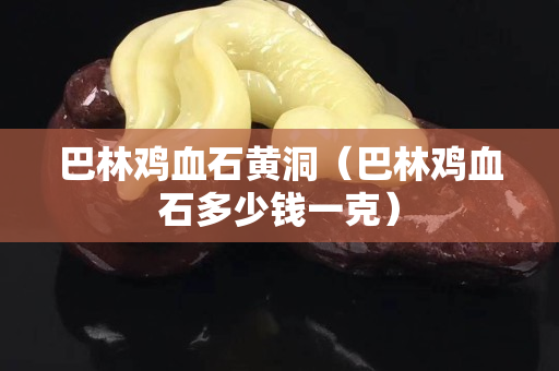 巴林鸡血石黄洞（巴林鸡血石多少钱一克）