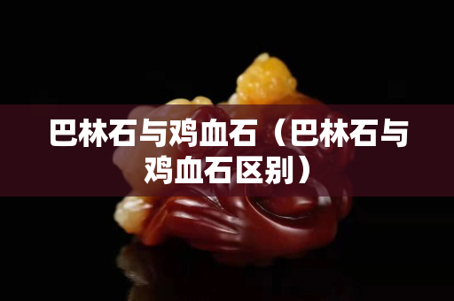 巴林石与鸡血石（巴林石与鸡血石区别）