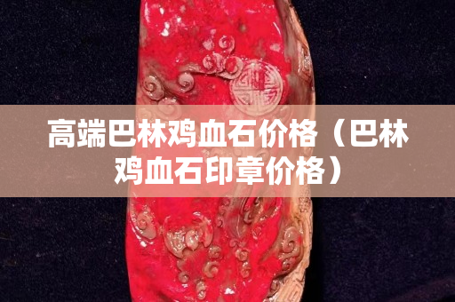 高端巴林鸡血石价格（巴林鸡血石印章价格）