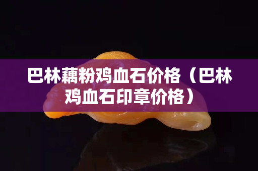 巴林藕粉鸡血石价格（巴林鸡血石印章价格）