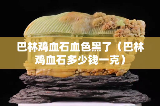 巴林鸡血石血色黑了（巴林鸡血石多少钱一克）