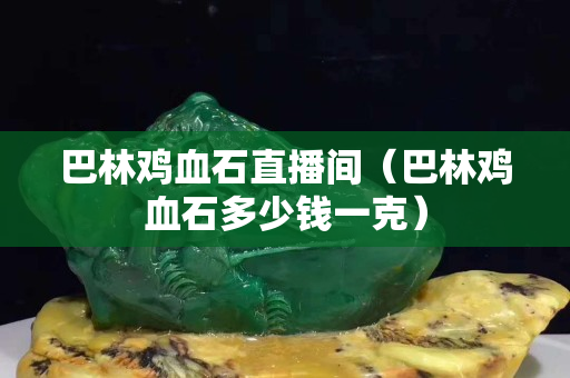 巴林鸡血石直播间（巴林鸡血石多少钱一克）