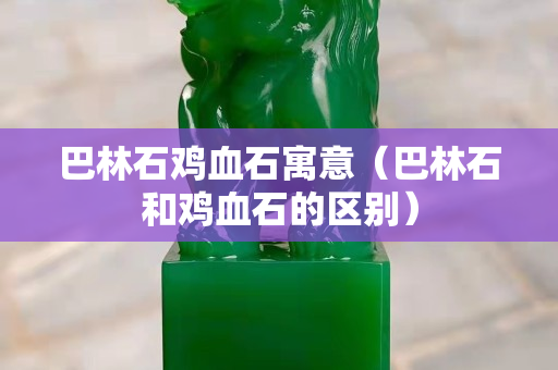 巴林石鸡血石寓意（巴林石和鸡血石的区别）