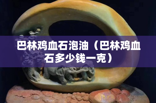 巴林鸡血石泡油（巴林鸡血石多少钱一克）