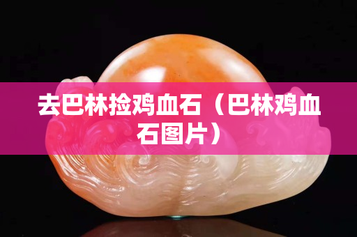去巴林捡鸡血石（巴林鸡血石图片）