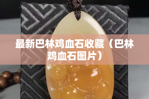 最新巴林鸡血石收藏（巴林鸡血石图片）