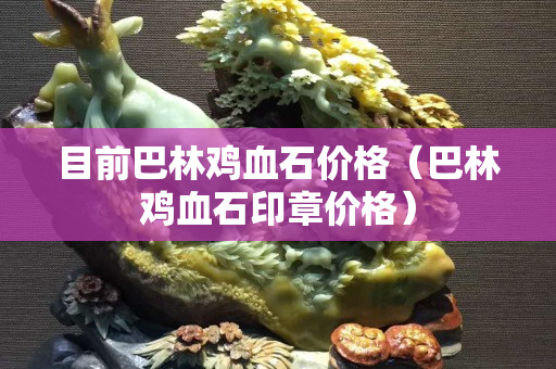 目前巴林鸡血石价格（巴林鸡血石印章价格）