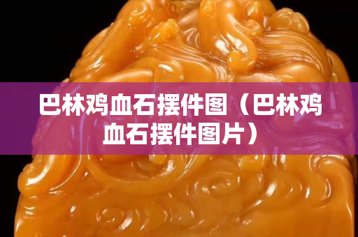 巴林鸡血石摆件图（巴林鸡血石摆件图片）