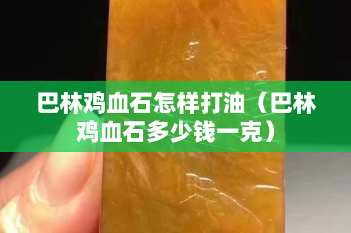 巴林鸡血石怎样打油（巴林鸡血石多少钱一克）