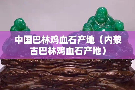 中国巴林鸡血石产地（内蒙古巴林鸡血石产地）