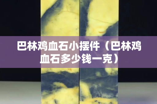 巴林鸡血石小摆件（巴林鸡血石多少钱一克）