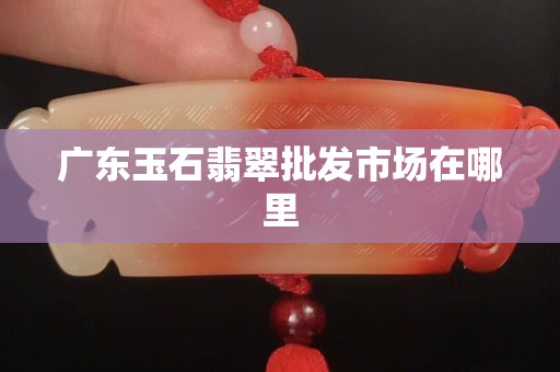 广东玉石翡翠批发市场在哪里