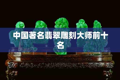 中国著名翡翠雕刻大师前十名