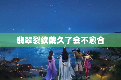 翡翠裂纹戴久了会不愈合