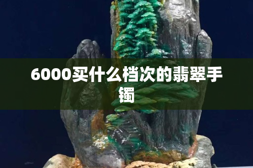 6000买什么档次的翡翠手镯 6000买什么档次的翡翠手镯