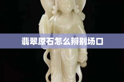 翡翠原石怎么辨别场口 翡翠原石怎么辨别场口