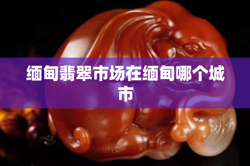 缅甸翡翠市场在缅甸哪个城市